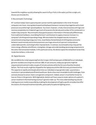 towardsthe neighbourquicklyallowingthe swarmtoflyor frolicinthe waterjustlike a single unit.
Dronescan emulate this.
9. NeuromorphicTechnology
NT-iconEventoday’sbestsupercomputerscannotrival the sophisticationinthe mind.Personal
computersare linear,movingdataforwardandbackward betweenmemorychipstogetherwithamain
processoraroundthe high-speedbackbone.Yourbrain,however,isfullyinterconnected,withlogicand
memorycompletelymix-linkedathuge levelsof occasionsthe densityandnumberof thiscontainedina
moderndaycomputer.Neuromorphicchipsgoal toprocessinformationinthe basicallydifferentway
fromtraditional hardware,resemblingthe brain’sarchitecture tosupplyamassive increase ina
computer’sthinkingandrespondingenergy.Miniaturizationhasshippedmassive increasesin
conventional computingenergyovertime,neverthelessthe bottleneckof shiftingdataconstantly
betweensavedmemoryandcentral processorsuseshuge amountsof aperson'sandproduces
undesirablewarmth,restrictingfurtherimprovements.Incontrast,neuromorphicchipsmaywell be
more energy-effective andefficient,mixingdata-storage andunderstanding-processingcomponentsto
the same interconnectedmodules.Inthisparticularsense,the device copiesthe networkednervesthat,
inside theirbillions,inthe mind.
10. Digital Genome
DG-iconWhile the initial sequencingfromthe 3 major.2 billionbase pairsof DNA define anindividuals
genome neededaverylongtime andcost 100s of vast amounts,todayyourgenome mightbe
sequencedandscannedinside acouple of minutesandalsoatthe fee for justa few One Hundred
Dollars.The final resultsmightbe shippedforthe laptoparoundthe USB stickand justsharedonline.
Thiscapacity to rapidlyandcheaplydetermine ourindividual unique geneticmake-uppromisesa
revolutioninpersonalizedandefficienthealthcare.Quite afew mostintractable healthchallenges,from
coronary disease tocancer,have a verygeneticcomponent.Indeed,cancerismuchbetterknownto
love anillnessinthe genome.Withdigitization,doctorswill have awaytocreate optionsof a patient’s
cancer treatmentinformedhavingatumour’sgeneticmake-up.Thisnew understandingmayalsobe
makingprecisionmedicinepossiblebyenablingthe developmentof highlyspecificremediesthatoffer
the chance of enhancedtreatmentbenefits,particularlyforpatientsfightingcancer.
 