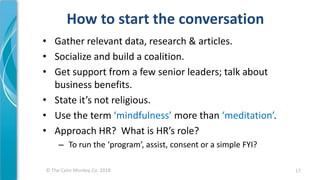 © The Calm Monkey Co. 2018
How to start the conversation
• Gather relevant data, research & articles.
• Socialize and build a coalition.
• Get support from a few senior leaders; talk about
business benefits.
• State it’s not religious.
• Use the term ‘mindfulness’ more than ‘meditation’.
• Approach HR? What is HR’s role?
– To run the ‘program’, assist, consent or a simple FYI?
17
 