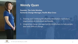 © The Calm Monkey Co. 2018
Slide Title Here
• Bullet Here
• XXX
• XXX
Wendy Quan
Founder, The Calm Monkey
Formerly Change Manager, Pacific Blue Cross
1. Training and Certifying Mindfulness Meditation Facilitators;
organizations & individuals worldwide.
2. Integrating change management & mindfulness to help people
deal with difficult change.
2-
 