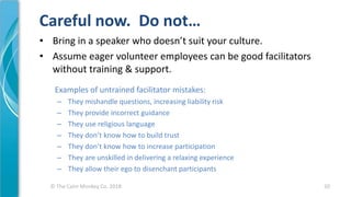 © The Calm Monkey Co. 2018
Careful now. Do not…
• Bring in a speaker who doesn’t suit your culture.
• Assume eager volunteer employees can be good facilitators
without training & support.
Examples of untrained facilitator mistakes:
– They mishandle questions, increasing liability risk
– They provide incorrect guidance
– They use religious language
– They don’t know how to build trust
– They don’t know how to increase participation
– They are unskilled in delivering a relaxing experience
– They allow their ego to disenchant participants
20
 