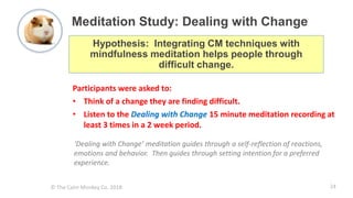 © The Calm Monkey Co. 2018
Meditation Study: Dealing with Change
Participants were asked to:
• Think of a change they are finding difficult.
• Listen to the Dealing with Change 15 minute meditation recording at
least 3 times in a 2 week period.
Hypothesis: Integrating CM techniques with
mindfulness meditation helps people through
difficult change.
‘Dealing with Change’ meditation guides through a self-reflection of reactions,
emotions and behavior. Then guides through setting intention for a preferred
experience.
24
 