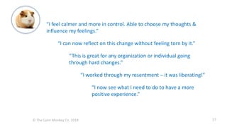 © The Calm Monkey Co. 2018
“I feel calmer and more in control. Able to choose my thoughts &
influence my feelings.”
“I can now reflect on this change without feeling torn by it.”
“This is great for any organization or individual going
through hard changes.”
“I worked through my resentment – it was liberating!”
“I now see what I need to do to have a more
positive experience.”
27
 