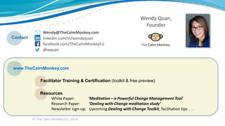 © The Calm Monkey Co. 2018
Wendy@TheCalmMonkey.com
linkedin.com/in/wendyquan
facebook.com/TheCalmMonkeyCo
@wquan
Wendy Quan,
Founder
Contact
www.TheCalmMonkey.com
Facilitator Training & Certification (toolkit & free preview)
Resources
White Paper: ‘Meditation – a Powerful Change Management Tool’
Research Paper: ‘Dealing with Change meditation study’
Newsletter sign-up: Upcoming Dealing with Change Toolkit, facilitation tips . . .
 