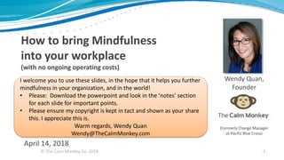© The Calm Monkey Co. 2018
April 14, 2018
How to bring Mindfulness
into your workplace
(with no ongoing operating costs)
Wendy Quan,
Founder
-1-
(Formerly Change Manager
at Pacific Blue Cross)
I welcome you to use these slides, in the hope that it helps you further
mindfulness in your organization, and in the world!
• Please: Download the powerpoint and look in the ‘notes’ section
for each slide for important points.
• Please ensure my copyright is kept in tact and shown as your share
this. I appreciate this is.
Warm regards, Wendy Quan
Wendy@TheCalmMonkey.com
 