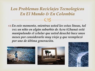
 En este momento, mientras usted lee estas líneas, tal
vez un niño en algún suburbio de Acra (Ghana) está
manipulando el celular que usted desechó hace unos
meses por considerarlo muy viejo y que reemplazó
por uno de última generación.
Los Problemas Reciclajes Tecnologicos
En El Mundo & En Colombia
 