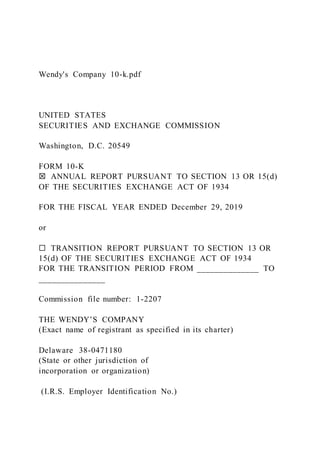 Wendy's Company 10-k.pdf
UNITED STATES
SECURITIES AND EXCHANGE COMMISSION
Washington, D.C. 20549
FORM 10-K
☒ ANNUAL REPORT PURSUANT TO SECTION 13 OR 15(d)
OF THE SECURITIES EXCHANGE ACT OF 1934
FOR THE FISCAL YEAR ENDED December 29, 2019
or
☐ TRANSITION REPORT PURSUANT TO SECTION 13 OR
15(d) OF THE SECURITIES EXCHANGE ACT OF 1934
FOR THE TRANSITION PERIOD FROM ______________ TO
_______________
Commission file number: 1-2207
THE WENDY’S COMPANY
(Exact name of registrant as specified in its charter)
Delaware 38-0471180
(State or other jurisdiction of
incorporation or organization)
(I.R.S. Employer Identification No.)
 