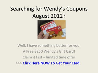 Searching for Wendy’s Coupons
        August 2012?



   Well, I have something better for you.
      A Free $250 Wendy’s Gift Card!
      Claim it fast – limited time offer
  >>> Click Here NOW To Get Your Card
 