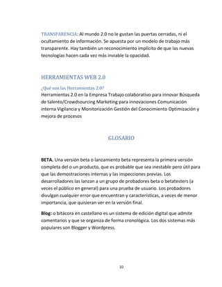 10
TRANSPARENCIA: Al mundo 2.0 no le gustan las puertas cerradas, ni el
ocultamiento de información. Se apuesta por un modelo de trabajo más
transparente. Hay también un reconocimiento implícito de que las nuevas
tecnologías hacen cada vez más inviable la opacidad.
HERRAMIENTAS WEB 2.0
¿Qué son las Herramientas 2.0?
Herramientas 2.0 en la Empresa Trabajo colaborativo para innovar Búsqueda
de talento/Crowdsourcing Marketing para innovaciones Comunicación
interna Vigilancia y Monitorización Gestión del Conocimiento Optimización y
mejora de procesos
GLOSARIO
BETA. Una versión beta o lanzamiento beta representa la primera versión
completa del o un producto, que es probable que sea inestable pero útil para
que las demostraciones internas y las inspecciones previas. Los
desarrolladores las lanzan a un grupo de probadores beta o betatesters (a
veces el público en general) para una prueba de usuario. Los probadores
divulgan cualquier error que encuentran y características, a veces de menor
importancia, que quisieran ver en la versión final.
Blog: o bitácora en castellano es un sistema de edición digital que admite
comentarios y que se organiza de forma cronológica. Los dos sistemas más
populares son Blogger y Wordpress.
 