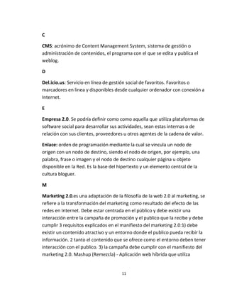 11
C
CMS: acrónimo de Content Management System, sistema de gestión o
administración de contenidos, el programa con el que se edita y publica el
weblog.
D
Del.icio.us: Servicio en línea de gestión social de favoritos. Favoritos o
marcadores en linea y disponibles desde cualquier ordenador con conexión a
Internet.
E
Empresa 2.0. Se podría definir como como aquella que utiliza plataformas de
software social para desarrollar sus actividades, sean estas internas o de
relación con sus clientes, proveedores u otros agentes de la cadena de valor.
Enlace: orden de programación mediante la cual se vincula un nodo de
origen con un nodo de destino, siendo el nodo de origen, por ejemplo, una
palabra, frase o imagen y el nodo de destino cualquier página u objeto
disponible en la Red. Es la base del hipertexto y un elemento central de la
cultura bloguer.
M
Marketing 2.0.es una adaptación de la filosofía de la web 2.0 al marketing, se
refiere a la transformación del marketing como resultado del efecto de las
redes en Internet. Debe estar centrada en el público y debe existir una
interacción entre la campaña de promoción y el publico que la recibe y debe
cumplir 3 requisitos explicados en el manifiesto del marketing 2.0:1) debe
existir un contenido atractivo y un entorno donde el publico pueda recibir la
información. 2 tanto el contenido que se ofrece como el entorno deben tener
interacción con el publico. 3) la campaña debe cumplir con el manifiesto del
marketing 2.0. Mashup (Remezcla) - Aplicación web híbrida que utiliza
 