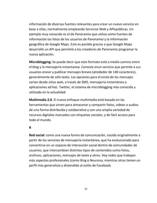 12
información de diversas fuentes relevantes para crear un nuevo servicio en
base a ellas, normalmente empleando Servicios Web y APIspúblicas. Un
ejemplo muy conocido es el de Panoramio que utiliza como fuentes de
información las fotos de los usuarios de Panoramio y la información
geográfica de Google Maps. Esto es posible gracias a que Google Maps
desarrolló un API que permitió a los creadores de Panoramio programar la
nueva aplicación.
Microblogging: Se puede decir que este formato está a medio camino entre
el blog y la mensajería instantanea. Consiste enun servicio que permite a sus
usuarios enviar y publicar mensajes breves (alrededor de 140 caracteres),
generalmente de sólo texto. Las opciones para el envío de los mensajes
varían desde sitios web, a través de SMS, mensajería instantánea o
aplicaciones ad hoc. Twitter, el sistema de microblogging más conocido y
utilizado en la actualidad.
Multimedia 2.0. El nuevo enfoque-multimedia está basado en las
herramientas que sirven para almacenar y compartir fotos, videos o audios
de una forma distribuida y colaborativa y con una amplia variedad de
recursos digitales marcados con etiquetas sociales, y de fácil acceso para
todo el mundo.
R
Red social: como una nueva forma de comunicación, nacida originalmente a
partir de los servicios de mensajería instantánea, que ha evolucionado para
convertirse en un espacio de interacción social dentro de comunidades de
usuarios, que intercambian distintos tipos de contenidos como fotos,
archivos, aplicaciones, mensajes de texto y otros. Hay redes que trabajan
más aspectos profesionales (como Xing o Neurona, mientras otras tienen un
perfil más generalista y distendido al estilo de Facebook.
 