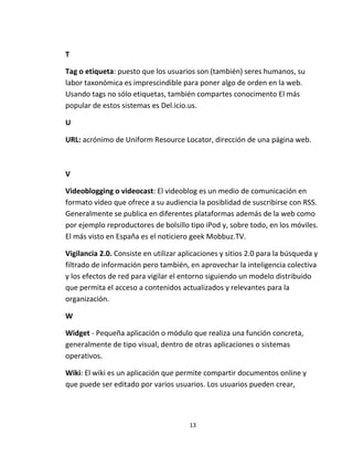 13
T
Tag o etiqueta: puesto que los usuarios son (también) seres humanos, su
labor taxonómica es imprescindible para poner algo de orden en la web.
Usando tags no sólo etiquetas, también compartes conocimento El más
popular de estos sistemas es Del.icio.us.
U
URL: acrónimo de Uniform Resource Locator, dirección de una página web.
V
Videoblogging o videocast: El videoblog es un medio de comunicación en
formato vídeo que ofrece a su audiencia la posiblidad de suscribirse con RSS.
Generalmente se publica en diferentes plataformas además de la web como
por ejemplo reproductores de bolsillo tipo iPod y, sobre todo, en los móviles.
El más visto en España es el noticiero geek Mobbuz.TV.
Vigilancia 2.0. Consiste en utilizar aplicaciones y sitios 2.0 para la búsqueda y
filtrado de información pero también, en aprovechar la inteligencia colectiva
y los efectos de red para vigilar el entorno siguiendo un modelo distribuido
que permita el acceso a contenidos actualizados y relevantes para la
organización.
W
Widget - Pequeña aplicación o módulo que realiza una función concreta,
generalmente de tipo visual, dentro de otras aplicaciones o sistemas
operativos.
Wiki: El wiki es un aplicación que permite compartir documentos online y
que puede ser editado por varios usuarios. Los usuarios pueden crear,
 