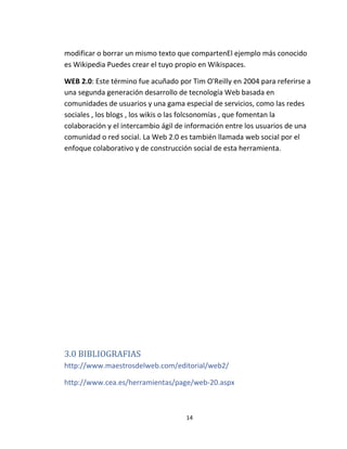 14
modificar o borrar un mismo texto que compartenEl ejemplo más conocido
es Wikipedia Puedes crear el tuyo propio en Wikispaces.
WEB 2.0: Este término fue acuñado por Tim O'Reilly en 2004 para referirse a
una segunda generación desarrollo de tecnología Web basada en
comunidades de usuarios y una gama especial de servicios, como las redes
sociales , los blogs , los wikis o las folcsonomías , que fomentan la
colaboración y el intercambio ágil de información entre los usuarios de una
comunidad o red social. La Web 2.0 es también llamada web social por el
enfoque colaborativo y de construcción social de esta herramienta.
3.0 BIBLIOGRAFIAS
http://www.maestrosdelweb.com/editorial/web2/
http://www.cea.es/herramientas/page/web-20.aspx
 