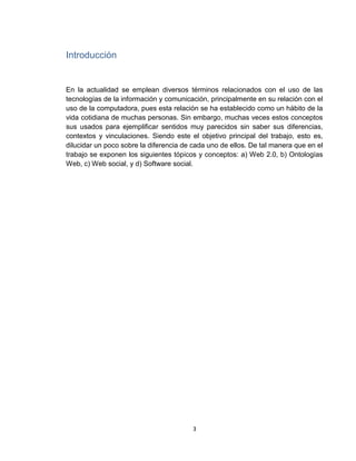 3
Introducción
En la actualidad se emplean diversos términos relacionados con el uso de las
tecnologías de la información y comunicación, principalmente en su relación con el
uso de la computadora, pues esta relación se ha establecido como un hábito de la
vida cotidiana de muchas personas. Sin embargo, muchas veces estos conceptos
sus usados para ejemplificar sentidos muy parecidos sin saber sus diferencias,
contextos y vinculaciones. Siendo este el objetivo principal del trabajo, esto es,
dilucidar un poco sobre la diferencia de cada uno de ellos. De tal manera que en el
trabajo se exponen los siguientes tópicos y conceptos: a) Web 2.0, b) Ontologías
Web, c) Web social, y d) Software social.
 
