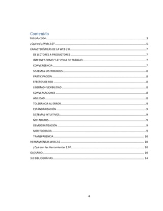 4
Contenido
Introducción........................................................................................................................................3
¿Qué es la Web 2.0? ............................................................................................................................5
CARACTERÍSTICAS DE LA WEB 2.0........................................................................................................7
DE LECTORES A PRODUCTORES .......................................................................................................7
INTERNET COMO "LA" ZONA DE TRABAJO ......................................................................................7
CONVERGENCIA ...............................................................................................................................7
SISTEMAS DISTRIBUIDOS .................................................................................................................8
PARTICIPACIÓN................................................................................................................................8
EFECTOS DE RED ..............................................................................................................................8
LIBERTAD-FLEXIBILIDAD...................................................................................................................8
CONVERSACIONES ...........................................................................................................................8
AGILIDAD..........................................................................................................................................8
TOLERANCIA AL ERROR....................................................................................................................9
ESTANDARIZACIÓN ..........................................................................................................................9
SISTEMAS INTUITIVOS......................................................................................................................9
METADATOS.....................................................................................................................................9
DEMOCRATIZACIÓN.........................................................................................................................9
MERITOCRACIA ................................................................................................................................9
TRANSPARENCIA........................................................................................................................... 10
HERRAMIENTAS WEB 2.0.................................................................................................................. 10
¿Qué son las Herramientas 2.0?................................................................................................... 10
GLOSARIO.......................................................................................................................................... 10
3.0 BIBLIOGRAFIAS............................................................................................................................ 14
 