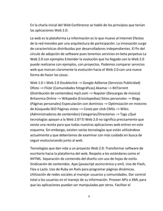 6
En la charla inicial del Web Conference se habló de los principios que tenían
las aplicaciones Web 2.0:
La web es la plataforma La información es lo que mueve al Internet Efectos
de la red movidos por una arquitectura de participación. La innovación surge
de características distribuidas por desarrolladores independientes. El fin del
círculo de adopción de software pues tenemos servicios en beta perpetuo La
Web 2.0 con ejemplos Entender la evolución que ha llegado con la Web 2.0
puede realizarse con ejemplos, con proyectos. Podemos comparar servicios
web que marcan claramente la evolución hacia el Web 2.0 con una nueva
forma de hacer las cosas:
Web 1.0 > Web 2.0 Doubleclick –> Google AdSense (Servicios Publicidad)
Ofoto –> Flickr (Comunidades fotográficas) Akamai –> BitTorrent
(Distribución de contenidos) mp3.com –> Napster (Descargas de música)
Britannica Online –> Wikipedia (Enciclopedias) Sitios personales –> Blogs
(Páginas personales) Especulación con dominios –> Optimización en motores
de búsqueda SEO Páginas vistas –> Costo por click CMSs –> Wikis
(Administradores de contenidos) Categorías/Directorios –> Tags ¿Qué
tecnologías apoyan a la Web 2.0? El Web 2.0 no significa precisamente que
existe una receta para que todas nuestras aplicaciones web entren en este
esquema. Sin embargo, existen varias tecnologías que están utilizándose
actualmente y que deberíamos de examinar con más cuidado en busca de
seguir evolucionando junto al web.
Tecnologías que dan vida a un proyecto Web 2.0: Transformar software de
escritorio hacia la plataforma del web. Respeto a los estándares como el
XHTML. Separación de contenido del diseño con uso de hojas de estilo.
Sindicación de contenidos. Ajax (javascript ascincrónico y xml). Uso de Flash,
Flex o Lazlo. Uso de Ruby on Rails para programar páginas dinámicas.
Utilización de redes sociales al manejar usuarios y comunidades. Dar control
total a los usuarios en el manejo de su información. Proveer APis o XML para
que las aplicaciones puedan ser manipuladas por otros. Facilitar el
 