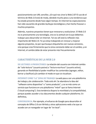 7
posicionamiento con URL sencillos. ¿En qué nos sirve la Web 2.0? El uso de el
término de Web 2.0 está de moda, dándole mucho peso a una tendencia que
ha estado presente desde hace algún tiempo. En Internet las especulaciones
han sido causantes de grandes burbujas tecnológicas y han hecho fracasar a
muchos proyectos.
Además, nuestros proyectos tienen que renovarse y evolucionar. El Web 2.0
no es precisamente una tecnología, sino es la actitud con la que debemos
trabajar para desarrollar en Internet. Tal vez allí está la reflexión más
importante del Web 2.0. Yo ya estoy trabajando en renovar y mejorar
algunos proyectos, no por que busque etiquetarlos con nuevas versiones,
sino porque creo firmemente que la única constante debe ser el cambio, y en
Internet, el cambio debe de estar presente más frecuentemente
CARACTERÍSTICAS DE LA WEB 2.0
DE LECTORES A PRODUCTORES: La relación del usuario con Internet cambia
de "solo-lectura" (usuario pasivo) a "lectura-escritura" (usuario activo),
ganando en flexibilidad al poder modificar los contenidos (agregar, editar,
borrar y clasificar) y/o cambiar el modo en que se visualizan.
INTERNET COMO "LA" ZONA DE TRABAJO: La web pasa a ser una plataforma
de trabajo y de colaboración. Todo está ahí. Se abandona la idea del
"software como dispositivo" o "como producto", y se ve más como un
servicio que funciona en una plataforma "móvil" que se llama Internet
("cloud computing"). Esta tendencia dispara la movilidad y la compatibilidad,
porque puedes acceder a tus documentos desde cualquier plataforma. En
definitiva,
CONVERGENCIA. Por ejemplo, el esfuerzo de Google para desarrollar el
concepto de Office 2.0 con Writely y otras aplicaciones-web a las que se
accede con un navegador en lugar de "en local".
 