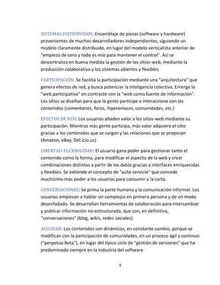 8
SISTEMAS DISTRIBUIDOS: Ensamblaje de piezas (software y hardware)
provenientes de muchos desarrolladores independientes, siguiendo un
modelo claramente distribuido, en lugar del modelo verticalista anterior de
"empiezo de cero y todo es mío para mantener el control". Así se
descentraliza en buena medida la gestión de los sitios-web, mediante la
producción colaborativa y los sistemas abiertos y flexibles.
PARTICIPACIÓN: Se facilita la participación mediante una "arquitectura" que
genera efectos de red, y busca potenciar la inteligencia colectiva. Emerge la
"web participativa" en contraste con la "web como fuente de información".
Los sitios se diseñan para que la gente participe e interaccione con los
contenidos (comentarios, foros, hiperenlaces, comunidades, etc.)
EFECTOS DE RED: Los usuarios añaden valor a los sitios-web mediante su
participación. Mientras más gente participa, más valor adquiere el sitio
gracias a los contenidos que se cargan y las relaciones que se propician
(Amazon, eBay, Del.icio.us)
LIBERTAD-FLEXIBILIDAD: El usuario gana poder para gestionar tanto el
contenido como la forma, para modificar el aspecto de la web y crear
combinaciones distintas a partir de los datos gracias a interfaces enriquecidas
y flexibles. Se extiende el concepto de "auto-servicio" que concede
muchísimo más poder a los usuarios para consumir a la carta.
CONVERSACIONES: Se prima la parte humana y la comunicación informal. Los
usuarios empiezan a hablar sin complejos en primera persona y de un modo
desenfadado. Se desarrollan herramientas de colaboración para intercambiar
y publicar información no-estructurada, que son, en definitiva,
"conversaciones" (blog, wikis, redes sociales).
AGILIDAD: Los contenidos son dinámicos, en constante cambio, porque se
modifican con la participación de comunidades, en un proceso ágil y continuo
("perpetuo Beta"), en lugar del típico ciclo de "gestión de versiones" que ha
predominado siempre en la industria del software.
 