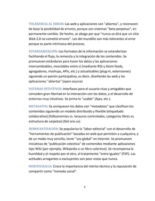 9
TOLERANCIA AL ERROR: Las web y aplicaciones son "abiertas", y reconocen
de base la posibilidad de errores, porque son sistemas "beta perpetuo", en
permanente cambio. De hecho, se aboga por que "nunca se dirá que un sitio
Web 2.0 no cometió errores". Los del mundillo son más tolerantes al error
porque es parte intrínseca del proceso.
ESTANDARIZACIÓN: Los formatos de la información se estandarizan
facilitando el flujo, la remezcla y la integración de los contenidos. Se
promueven estándares para hacer los datos y las aplicaciones
intercambiables, mezclables entre sí (mediante RSS y Atom feeds,
agregadores, mashups, APIs, etc.) y actualizables (plug-in, extensiones)
siguiendo un patrón participativo, es decir, diseñando las web y las
aplicaciones "abiertas" (open-source)
SISTEMAS INTUITIVOS: Interfaces para el usuario ricas y amigables que
conceden gran libertad en la interacción con los datos, y el desarrollo de
entornos muy intuitivos. Se prima lo "usable" (Ajax, etc.).
METADATOS: Se enriquecen los datos con "metadatos" que clasifican los
contenidos siguiendo un modelo distribuido y flexible (etiquetado
colaborativo) (folksonomías vs. tesauros controlados, categorías libres vs.
estructura de carpetas) (Del-icio.us)
DEMOCRATIZACIÓN: Se populariza la "labor editorial" con el desarrollo de
"herramientas de publicación" basadas en web que permiten a cualquiera, y
de un modo muy sencillo, tener "voz global" en Internet. Se promueven
iniciativas de "publicación colectiva" de contenidos mediante aplicaciones
tipo Wiki (por ejemplo, Wikipedia o un libro colectivo). Se recompensa la
humildad y el respeto por el otro, el tratamiento "entre iguales" (P2P). Las
actitudes arrogantes o excluyentes son peor vistas que nunca.
MERITOCRACIA: Crece la importancia del mérito técnico y la reputación de
compartir como "moneda social".
 