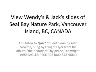 View Wendy’s & Jack’s slides of Seal Bay Nature Park, Vancouver Island, BC, CANADA And listen to Quiet (an old hymn by John Newton)sung by Dwight Oyer from his album “the beauty of Thy peace,” copyright 1990 EAGLER RECORDS (800-878-9664) 