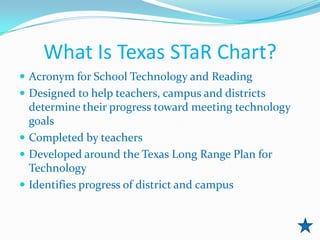 What Is Texas STaR Chart?
 Acronym for School Technology and Reading
 Designed to help teachers, campus and districts
  determine their progress toward meeting technology
  goals
 Completed by teachers
 Developed around the Texas Long Range Plan for
  Technology
 Identifies progress of district and campus
 