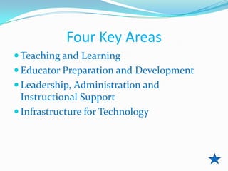 Four Key Areas
 Teaching and Learning
 Educator Preparation and Development
 Leadership, Administration and
  Instructional Support
 Infrastructure for Technology
 