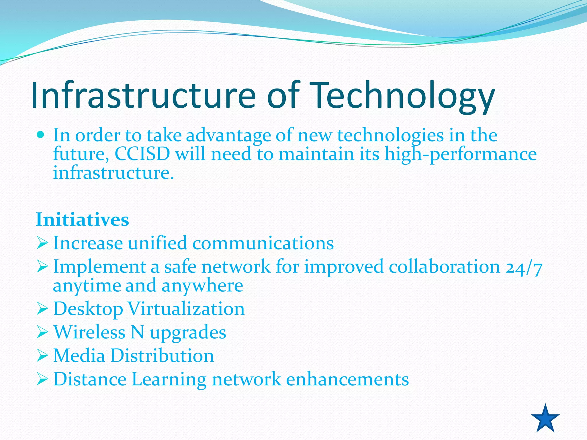 Infrastructure of Technology
 In order to take advantage of new technologies in the
  future, CCISD will need to maintain its high-performance
  infrastructure.

Initiatives
 Increase unified communications
 Implement a safe network for improved collaboration 24/7
  anytime and anywhere
 Desktop Virtualization
 Wireless N upgrades
 Media Distribution
 Distance Learning network enhancements
 