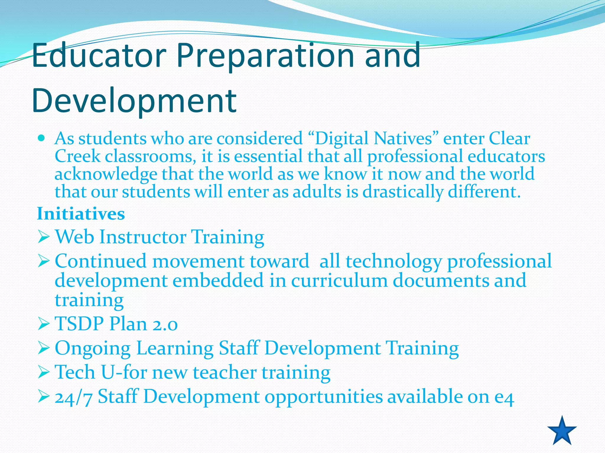 Educator Preparation and
Development
 As students who are considered “Digital Natives” enter Clear
  Creek classrooms, it is essential that all professional educators
  acknowledge that the world as we know it now and the world
  that our students will enter as adults is drastically different.
Initiatives
 Web Instructor Training
 Continued movement toward all technology professional
  development embedded in curriculum documents and
  training
 TSDP Plan 2.0
 Ongoing Learning Staff Development Training
 Tech U-for new teacher training
 24/7 Staff Development opportunities available on e4
 