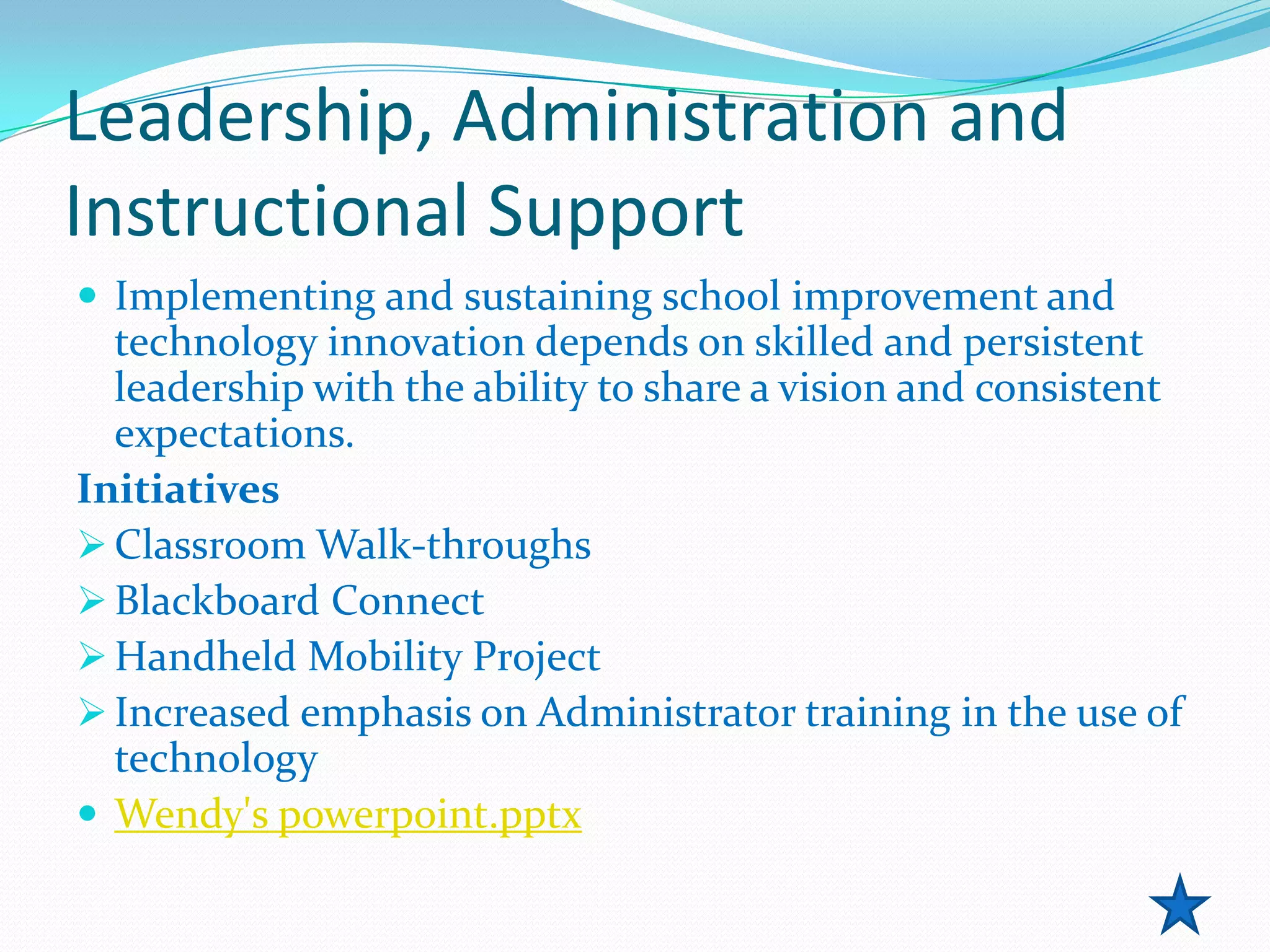 Leadership, Administration and
Instructional Support
 Implementing and sustaining school improvement and
  technology innovation depends on skilled and persistent
  leadership with the ability to share a vision and consistent
  expectations.
Initiatives
 Classroom Walk-throughs
 Blackboard Connect
 Handheld Mobility Project
 Increased emphasis on Administrator training in the use of
  technology
 Wendy's powerpoint.pptx
 