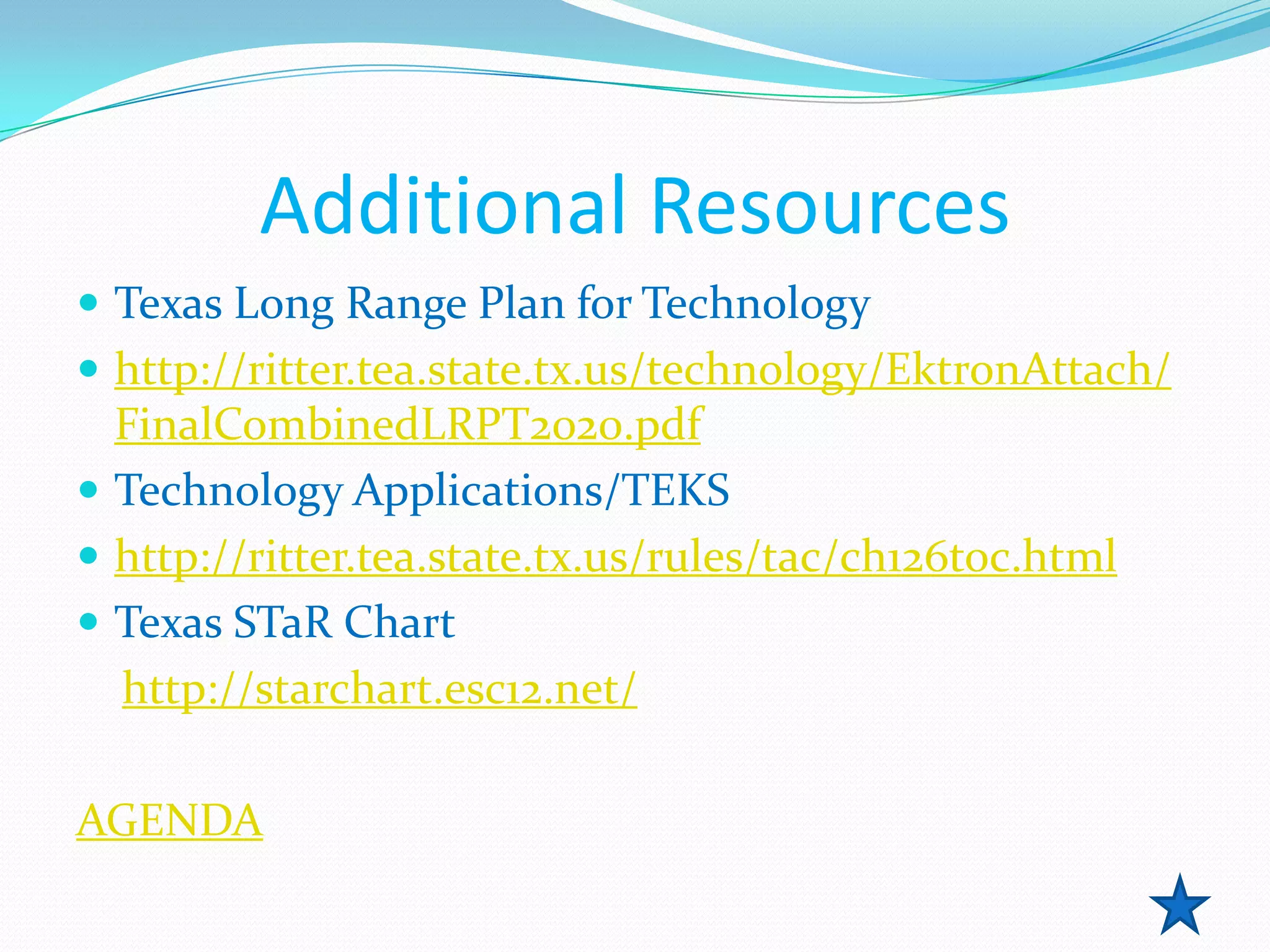 Additional Resources
 Texas Long Range Plan for Technology
 http://ritter.tea.state.tx.us/technology/EktronAttach/
  FinalCombinedLRPT2020.pdf
 Technology Applications/TEKS
 http://ritter.tea.state.tx.us/rules/tac/ch126toc.html
 Texas STaR Chart
  http://starchart.esc12.net/

AGENDA
 