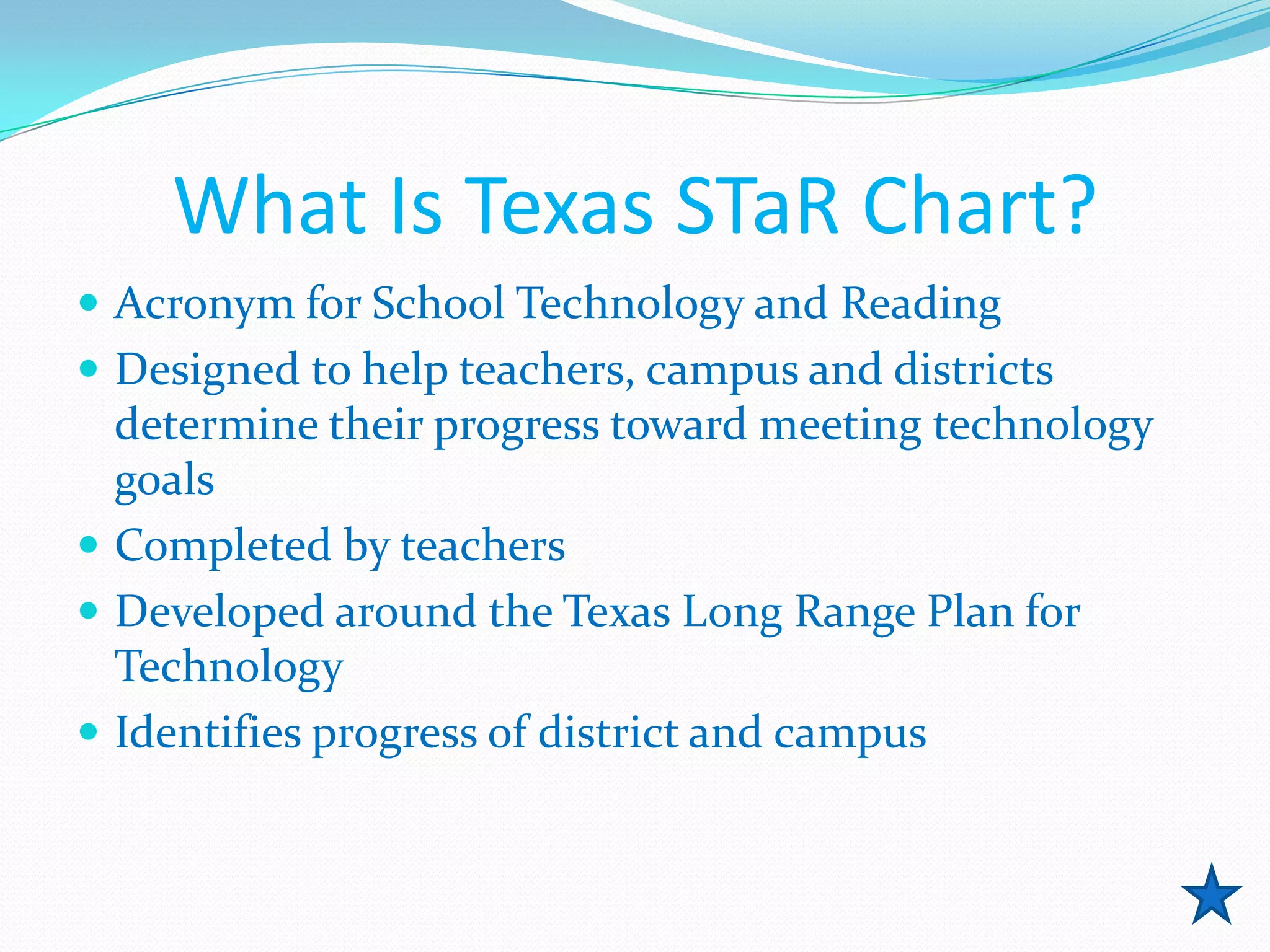 What Is Texas STaR Chart?
 Acronym for School Technology and Reading
 Designed to help teachers, campus and districts
  determine their progress toward meeting technology
  goals
 Completed by teachers
 Developed around the Texas Long Range Plan for
  Technology
 Identifies progress of district and campus
 