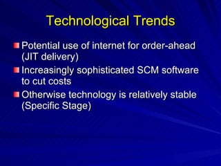 Technological Trends Potential use of internet for order-ahead (JIT delivery) Increasingly sophisticated SCM software to cut costs Otherwise technology is relatively stable (Specific Stage) 