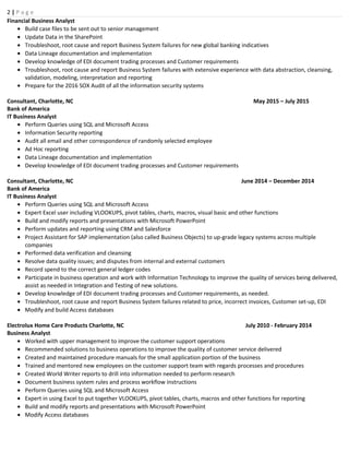 2 | P a g e
Financial Business Analyst
• Build case files to be sent out to senior management
• Update Data in the SharePoint
• Troubleshoot, root cause and report Business System failures for new global banking indicatives
• Data Lineage documentation and implementation
• Develop knowledge of EDI document trading processes and Customer requirements
• Troubleshoot, root cause and report Business System failures with extensive experience with data abstraction, cleansing,
validation, modeling, interpretation and reporting
• Prepare for the 2016 SOX Audit of all the information security systems
Consultant, Charlotte, NC May 2015 – July 2015
Bank of America
IT Business Analyst
• Perform Queries using SQL and Microsoft Access
• Information Security reporting
• Audit all email and other correspondence of randomly selected employee
• Ad Hoc reporting
• Data Lineage documentation and implementation
• Develop knowledge of EDI document trading processes and Customer requirements
Consultant, Charlotte, NC June 2014 – December 2014
Bank of America
IT Business Analyst
• Perform Queries using SQL and Microsoft Access
• Expert Excel user including VLOOKUPS, pivot tables, charts, macros, visual basic and other functions
• Build and modify reports and presentations with Microsoft PowerPoint
• Perform updates and reporting using CRM and Salesforce
• Project Assistant for SAP implementation (also called Business Objects) to up-grade legacy systems across multiple
companies
• Performed data verification and cleansing
• Resolve data quality issues; and disputes from internal and external customers
• Record spend to the correct general ledger codes
• Participate in business operation and work with Information Technology to improve the quality of services being delivered,
assist as needed in Integration and Testing of new solutions.
• Develop knowledge of EDI document trading processes and Customer requirements, as needed.
• Troubleshoot, root cause and report Business System failures related to price, incorrect invoices, Customer set-up, EDI
• Modify and build Access databases
Electrolux Home Care Products Charlotte, NC July 2010 - February 2014
Business Analyst
• Worked with upper management to improve the customer support operations
• Recommended solutions to business operations to improve the quality of customer service delivered
• Created and maintained procedure manuals for the small application portion of the business
• Trained and mentored new employees on the customer support team with regards processes and procedures
• Created World Writer reports to drill into information needed to perform research
• Document business system rules and process workflow instructions
• Perform Queries using SQL and Microsoft Access
• Expert in using Excel to put together VLOOKUPS, pivot tables, charts, macros and other functions for reporting
• Build and modify reports and presentations with Microsoft PowerPoint
• Modify Access databases
 