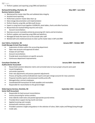 3 | P a g e
• Perform updates and reporting using CRM and Salesforce
Barloworld Handling, Charlotte, NC May 2007 – June 2010
Business Systems Analyst
• Maintained the master data files and validated data integrity
• Assisted trend reporting
• Performed customer master data clean up
• Data Lineage documentation and implementation
• Perform Queries using SQL and Microsoft Access
• Expert in using Excel to put together VLOOKUPS, pivot tables, charts and other functions
• Researched and resolved billing inquiries and issues
• Account reconciliations
• Oversaw accounts receivable activity by processing UCC claims and terminations
• Perform updates and reporting using CRM and Salesforce
• Managed all leads that went out to the outside sales staff.
• Worked with and created processes to clean up the master data in SAP and CRM
Joan Fabrics, Cramerton, NC January 2007 – October 2007
Credit Manager & Cash Flow Analyst
• Supervision of others within the accounting department
• Open new accounts and approval of orders
• Analyze all cash flows
• Account reconciliations
• Provide bank reconciliations on specific accounts
• Continuous department improvements
Consultant Charlotte, NC January 2004 - December 2006
Auditor/Senior Accountant
• Researched customer deduction claims and corrected rates to insure proper amounts were paid
• Issued chargebacks
• and vendor payments
• Enter rate adjustments and process payment adjustments
• Process all Equifax and Dun & Bradstreet reports and open charge accounts for new customers
• Prepared monthly reports and processed monthly write offs
• Managed other contract employees
• Coordinated EDI transactions for both payables and receivables
• Responsible for reconciliation to the general ledger
Globe Express Services, Charlotte, NC September 2001 – January 2004
Senior Staff Accountant
• Responsible for bank account reconciliations
• Invoice processing for various vendors
• Enter debit & credit notes and posted appropriate journal entries
• Provided direct support during month end close
• Applied incoming cash receipts
• Assisted with inventory control
• Provided customers insight and guidance in the selection of colors, fabric styles and fittings/sizing through
• inside sales
 