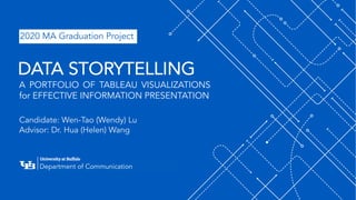 ‘-
1
Department of Communication
Department of Communication
A PORTFOLIO OF TABLEAU VISUALIZATIONS
for EFFECTIVE INFORMATION PRESENTATION
Candidate: Wen-Tao (Wendy) Lu
Advisor: Dr. Hua (Helen) Wang
DATA STORYTELLING
2020 MA Graduation Project
 