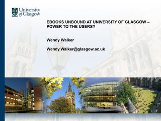 EBOOKS UNBOUND AT UNIVERSITY OF GLASGOW – POWER TO THE USERS?  Wendy Walker [email_address] 