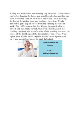 Wendy was addicted to her morning cup of coffee. She had one
cup before leaving the house and usually picked up another cup
from the coffee shop on her way to the office. This morning,
the line at the coffee shop was too long; therefore, Wendy
decided to get a cup of coffee from the vending machine at
work. The coffee was so hot that Wendy dropped it all over
herself and was badly burned. Wendy filed suit against the
vending company, the manufacturer of the vending machine, the
owner of the building and the distributor of the coffee. What
rights does Wendy have? Explain Wendy’s case against each
party and possible defenses by each defendant.
 