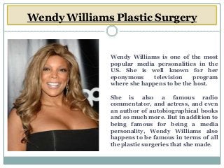 Wendy Williams Plastic Surgery
Wendy Williams is one of the most
popular media personalities in the
US. She is well known for her
eponymous television program
where she happens to be the host.
She is also a famous radio
commentator, and actress, and even
an author of autobiographical books
and so much more. But in addition to
being famous for being a media
personality, Wendy Williams also
happens to be famous in terms of all
the plastic surgeries that she made.
 