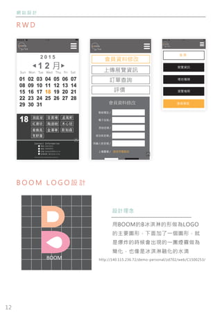 12
網 站 設 計
R W D
B O O M L O G O 設 計
17:00
首 頁
展覽資訊
場地種類
瀏覽檔期
會員專區
17:00
1 2 月
01 02 03 04 05 06 07
08 09 10 11 12 13 14
15 16 17 18 19 20 21
22 23 24 25 26 27 28
29 30 31
18
影知森
木心坊
金澤寧
洞庭湖 目黑場
荒野屋
蘅蕪苑
孟風軒
紅磨坊 陶淵明
Contact Information
電話 0384736253
信箱 hahaha22@diu.eii.tw
傳真 0483928302
@comma Popsicle .comma.design .wendy yang
Contact Information
電話 0384736253
信箱 hahaha22@diu.eii.tw
營業時間 每日09:00-17:00
傳真 0483928302
@comma Popsicle .comma.design .wendy yang
會員資料修改
上傳展覽資訊
訂單查詢
評價
會員資料修改
聯絡電話 /
電子信箱 /
原始密碼 /
修改新密碼 /
再輸入新密碼 /
上傳圖像 /
送出重新輸入
請使用電腦版
BOOM
設計理念
用BOOM的B冰淇淋的形做為LOGO
的主要圖形，下面加了一個圖形，就
是爆炸的時候會出現的一團煙霧做為
簡化，也像是冰淇淋融化的水滴
http://140.115.236.72/demo-personal/zd702/web/C1500253/
 
