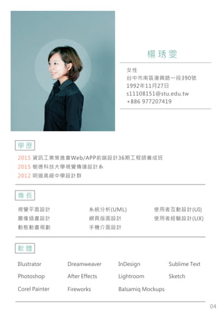 04
2015 資訊工業策進會Web/APP前端設計36期工程師養成班
2015 樹德科技大學視覺傳達設計系
2012 明道高級中學設計群
女性
台中市南區復興路一段390號
1992年11月27日
s11108151@stu.edu.tw
+886 977207419
楊 琇 雯
學 歷
視覺平面設計
圖像插畫設計
動態動畫規劃
系統分析(UML)
網頁版面設計
手機介面設計
使用者互動設計(UI)
使用者經驗設計(UX)
專 長
軟 體
Illustrator Dreamweaver InDesign
Lightroom Sketch
FireworksCorel Painter
Sublime Text
After EffectsPhotoshop
Balsamiq Mockups
 