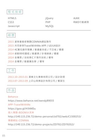 05
HTML5
CSS3
Javascript
jQuery
PHP
MySQL
AJAX
RWD行動網頁
程 式 技 術
經 歷
2015 資策會進修專題COMMA網站製作
2015 共同參與TravelWithMe APP / UI/UX設計
2014 4C數位創作競賽 / 動畫劇本組 / 不日城 / 優選
2014 感動99校園組 / 動畫類 / 針情綿綿 / 優選
2014 金犢獎 / 技術類ＣＦ製作技術 / 優等
2014 金犢獎 / 動畫廣告類 / 優等
作 品
Behance
https://www.behance.net/wendy89033
APP-TravelWithMe
https://goo.gl/H3tMDu
個人專題-BOOM冰淇淋
http://140.115.236.72/demo-personal/zd702/web/C1500253/
專題網站-COMMA
http://140.115.236.72/demo-projects/ZD702/ZD702G2/
工 作
2013.10-2015.01 漢秦文化事業有限公司 / 設計助理
2013.07-2013.09 上印山商業設計有限公司 / 實習生
 