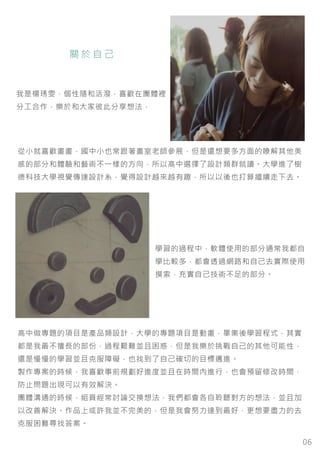 06
關 於 自 己
從小就喜歡畫畫，國中小也常跟著畫室老師參展，但是還想要多方面的瞭解其他美
感的部分和體驗和藝術不一樣的方向，所以高中選擇了設計類群就讀。大學進了樹
德科技大學視覺傳達設計系，覺得設計越來越有趣，所以以後也打算繼續走下去。
我是楊琇雯，個性隨和活潑，喜歡在團體裡
分工合作，樂於和大家彼此分享想法，
學習的過程中，軟體使用的部分通常我都自
學比較多，都會透過網路和自己去實際使用
摸索，充實自己技術不足的部分。
高中做專題的項目是產品類設計，大學的專題項目是動畫，畢業後學習程式，其實
都是我最不擅長的部份，過程艱難並且困惑，但是我樂於挑戰自己的其他可能性，
還是慢慢的學習並且克服障礙，也找到了自己確切的目標邁進。
製作專案的時候，我喜歡事前規劃好進度並且在時間內進行，也會預留修改時間，
防止問題出現可以有效解決。
團體溝通的時候，組員經常討論交換想法，我們都會各自聆聽對方的想法，並且加
以改善解決。作品上或許我並不完美的，但是我會努力達到最好，更想要盡力的去
克服困難尋找答案。
 