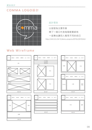 08
網 站 設 計
C O M M A L O G O 設 計
W e b W i r e f r a m e
設計理念
以逗號為主要形象
開了一個口代表每個展覽都有
一座舞台讓別人看見不同的自己
ＬＯＧＯ 展覽資訊 場地種類 瀏覽檔期 會員中心
場地種類
展覽資訊
介紹我們
關於我們
廣告
Q&A ＬＯＧＯ 展覽資訊 場地種類 瀏覽檔期 會員中心Q&A
時間 內容
ＬＯＧＯ 展覽資訊 場地種類 瀏覽檔期 會員中心Q&A
所有場地
搜尋場地
場地一
內容
場地二
內容
關於我們
內容
評價
日曆
關於我們
ＬＯＧＯ 展覽資訊 場地種類 瀏覽檔期 會員中心Q&A
年月份 日期
關於我們
有空
場地
ＬＯＧＯ 展覽資訊 場地種類 瀏覽檔期 會員中心Q&A
Q
關於我們
ＬＯＧＯ 展覽資訊 場地種類 瀏覽檔期 會員中心Q&A
A
Q
A
內容 選單
關於我們
ＬＯＧＯ 展覽資訊 場地種類 瀏覽檔期 會員中心Q&A
http://140.115.236.72/demo-projects/ZD702/ZD702G2/
 