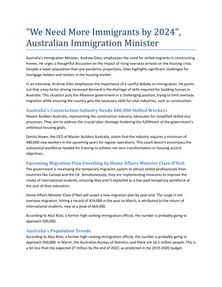 "We Need More Immigrants by 2024",
Australian Immigration Minister
Australia's Immigration Minister, Andrew Giles, emphasizes the need for skilled migrants in constructing
homes. He urges a thoughtful discussion on the impact of rising overseas arrivals on the housing crisis.
Despite a lower population than pre-pandemic projections, Giles highlights significant challenges for
mortgage holders and renters in the housing market.
In an interview, Andrew Giles emphasizes the importance of a careful debate on immigration. He points
out that a key factor driving increased demand is the shortage of skills required for building houses in
Australia. This situation puts the Albanese government in a challenging position, trying to limit overseas
migration while ensuring the country gets the necessary skills for vital industries, such as construction.
Australia’s Construction Industry Needs 480,000 Skilled Workers
Master Builders Australia, representing the construction industry, advocates for simplified skilled visa
processes. They aim to address the crucial labor shortage hindering the fulfillment of the government's
ambitious housing goals.
Denita Wawn, the CEO of Master Builders Australia, states that the industry requires a minimum of
480,000 new workers in the upcoming years for regular operations. This count doesn't encompass the
substantial workforce needed for training to achieve net-zero transformation or housing accord
objectives.
Upcoming Migration Plan Unveiling by Home Affairs Minister Clare O’Neil
The government is revamping the temporary migration system to attract skilled professionals from
countries like Canada and the UK. Simultaneously, they are implementing measures to improve the
intake of international students, ensuring they aren't exploited as a low-paid temporary workforce at
the cost of their education.
Home Affairs Minister Clare O’Neil will unveil a new migration plan by year-end. The surge in net
overseas migration, hitting a record of 454,000 in the year to March, is attributed to the return of
international students, now at a peak of 664,000.
According to Abul Rizvi, a former high-ranking immigration official, the number is probably going to
approach 500,000.
Australia's Population Trends
According to Abul Rizvi, a former high-ranking immigration official, the number is probably going to
approach 500,000. In March, the Australian Bureau of Statistics said there are 26.5 million people. This is
a bit less than the expected 27 million by the end of 2022, as predicted in the 2019-2020 budget.
 