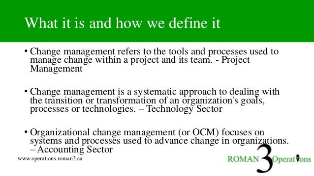www.operations.roman3.ca
What it is and how we define it
• Change management refers to the tools and processes used to
manage change within a project and its team. - Project
Management
• Change management is a systematic approach to dealing with
the transition or transformation of an organization's goals,
processes or technologies. – Technology Sector
• Organizational change management (or OCM) focuses on
systems and processes used to advance change in organizations.
– Accounting Sector
 
