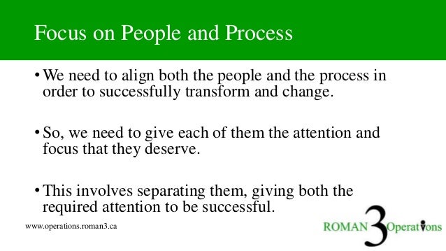 www.operations.roman3.ca
Focus on People and Process
• We need to align both the people and the process in
order to successfully transform and change.
• So, we need to give each of them the attention and
focus that they deserve.
• This involves separating them, giving both the
required attention to be successful.
 