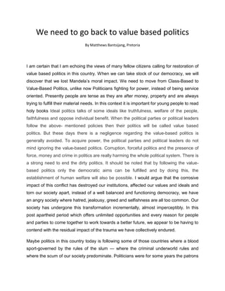 We need to go back to value based politics
                                By Matthews Bantsijang, Pretoria




I am certain that I am echoing the views of many fellow citizens calling for restoration of
value based politics in this country. When we can take stock of our democracy, we will
discover that we lost Mandela’s moral impact. We need to move from Class-Based to
Value-Based Politics, unlike now Politicians fighting for power, instead of being service
oriented. Presently people are tense as they are after money, property and are always
trying to fulfill their material needs. In this context it is important for young people to read
holy books Ideal politics talks of some ideals like truthfulness, welfare of the people,
faithfulness and oppose individual benefit. When the political parties or political leaders
follow the above- mentioned policies then their politics will be called value based
politics. But these days there is a negligence regarding the value-based politics is
generally avoided. To acquire power, the political parties and political leaders do not
mind ignoring the value-based politics. Corruption, forceful politics and the presence of
force, money and crime in politics are really harming the whole political system. There is
a strong need to end the dirty politics. It should be noted that by following the value-
based politics only the democratic aims can be fulfilled and by doing this, the
establishment of human welfare will also be possible. I would argue that the corrosive
impact of this conflict has destroyed our institutions, affected our values and ideals and
torn our society apart, instead of a well balanced and functioning democracy, we have
an angry society where hatred, jealousy, greed and selfishness are all too common. Our
society has undergone this transformation incrementally, almost imperceptibly. In this
post apartheid period which offers unlimited opportunities and every reason for people
and parties to come together to work towards a better future, we appear to be having to
contend with the residual impact of the trauma we have collectively endured.

Maybe politics in this country today is following some of those countries where a blood
sport-governed by the rules of the slum — where the criminal underworld rules and
where the scum of our society predominate. Politicians were for some years the patrons
 