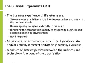 The Business Experience Of IT
• The business experience of IT systems are:
− Slow and costly to deliver and all to frequently late and not what
the business needs
− Unmanageably complex and costly to maintain
− Hindering the organisation's ability to respond to business and
economic changing environment
− Not integrated
• Mission-critical information is consistently out-of-date
and/or actually incorrect and/or only partially available
• A culture of distrust persists between the business and
technology functions of the organisation
November 27, 2017 12
 