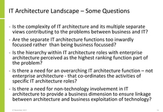 IT Architecture Landscape – Some Questions
• Is the complexity of IT architecture and its multiple separate
views contributing to the problems between business and IT?
• Are the separate IT architecture functions too inwardly
focussed rather than being business focussed?
• Is the hierarchy within IT architecture roles with enterprise
architecture perceived as the highest ranking function part of
the problem?
• Is there a need for an overarching IT architecture function – not
enterprise architecture - that co-ordinates the activities of
specific IT architecture roles?
• Is there a need for non-technology involvement in IT
architecture to provide a business dimension to ensure linkage
between architecture and business exploitation of technology?
27 November 2017 15
 