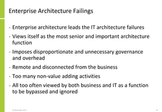 Enterprise Architecture Failings
• Enterprise architecture leads the IT architecture failures
• Views itself as the most senior and important architecture
function
• Imposes disproportionate and unnecessary governance
and overhead
• Remote and disconnected from the business
• Too many non-value adding activities
• All too often viewed by both business and IT as a function
to be bypassed and ignored
27 November 2017 16
 