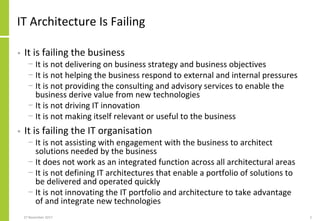IT Architecture Is Failing
• It is failing the business
− It is not delivering on business strategy and business objectives
− It is not helping the business respond to external and internal pressures
− It is not providing the consulting and advisory services to enable the
business derive value from new technologies
− It is not driving IT innovation
− It is not making itself relevant or useful to the business
• It is failing the IT organisation
− It is not assisting with engagement with the business to architect
solutions needed by the business
− It does not work as an integrated function across all architectural areas
− It is not defining IT architectures that enable a portfolio of solutions to
be delivered and operated quickly
− It is not innovating the IT portfolio and architecture to take advantage
of and integrate new technologies
27 November 2017 2
 